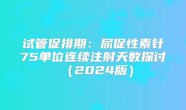 试管促排期:尿促性素针75单位连续注射天数探讨(2024版)