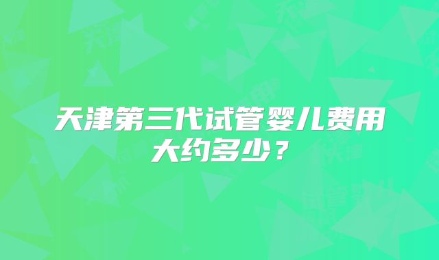 天津第三代试管婴儿费用大约多少?
