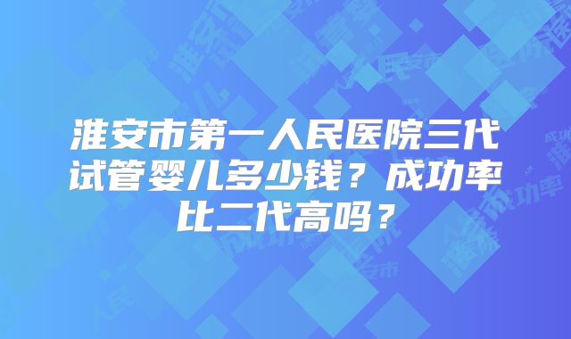淮安市第一人民医院三代试管婴儿多少钱?成功率比二代高吗?