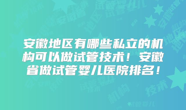 安徽地区有哪些私立的机构可以做试管技术！安徽省做试管婴儿医院排名！