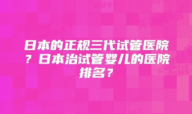 日本的正规三代试管医院?日本治试管婴儿的医院排名?