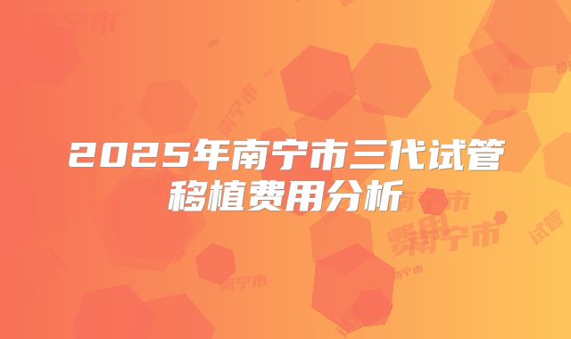 2025年南宁市三代试管移植费用分析