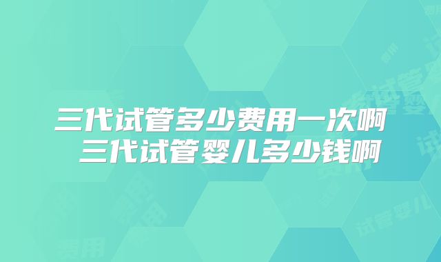 三代试管多少费用一次啊 三代试管婴儿多少钱啊