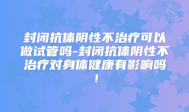 封闭抗体阴性不治疗可以做试管吗-封闭抗体阴性不治疗对身体健康有影响吗！