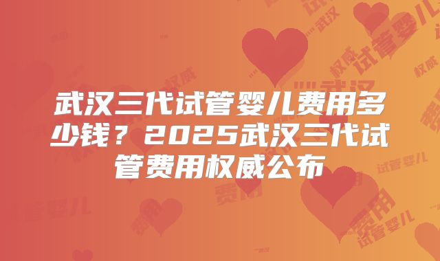 武汉三代试管婴儿费用多少钱？2025武汉三代试管费用权威公布