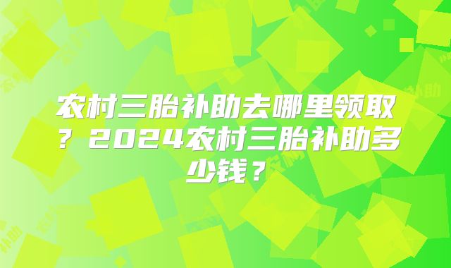 农村三胎补助去哪里领取？2024农村三胎补助多少钱？