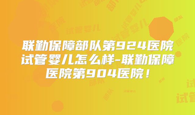 联勤保障部队第924医院试管婴儿怎么样-联勤保障医院第904医院！