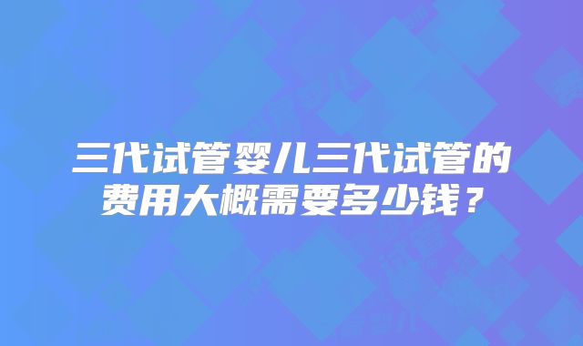 三代试管婴儿三代试管的费用大概需要多少钱？
