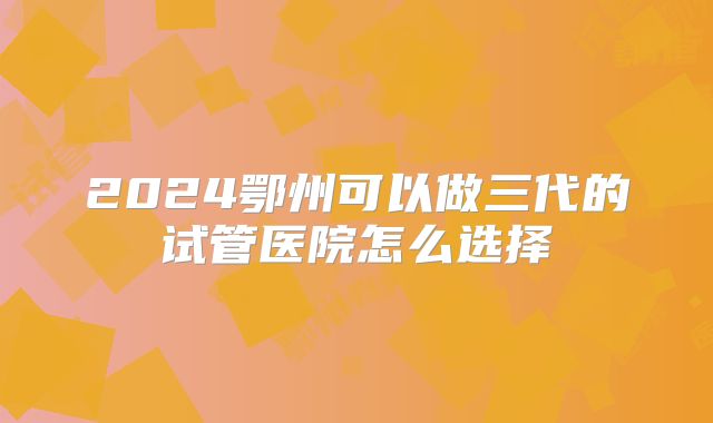 2024鄂州可以做三代的试管医院怎么选择
