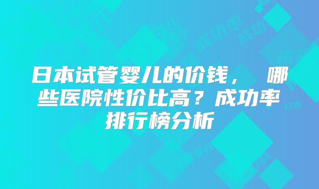 日本试管婴儿的价钱， 哪些医院性价比高？成功率排行榜分析