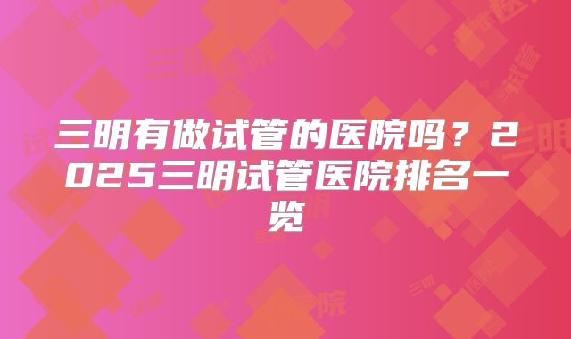 三明有做试管的医院吗？2025三明试管医院排名一览