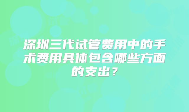 深圳三代试管费用中的手术费用具体包含哪些方面的支出？