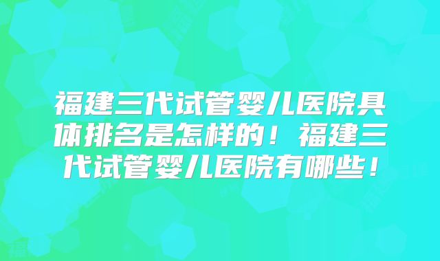 福建三代试管婴儿医院具体排名是怎样的！福建三代试管婴儿医院有哪些！