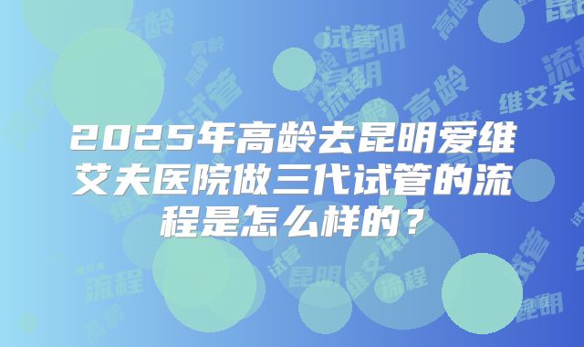2025年高龄去昆明爱维艾夫医院做三代试管的流程是怎么样的？