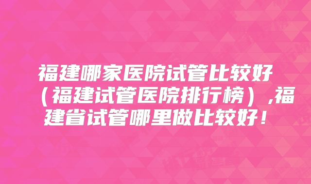 福建哪家医院试管比较好（福建试管医院排行榜）,福建省试管哪里做比较好！