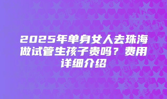 2025年单身女人去珠海做试管生孩子贵吗?费用详细介绍