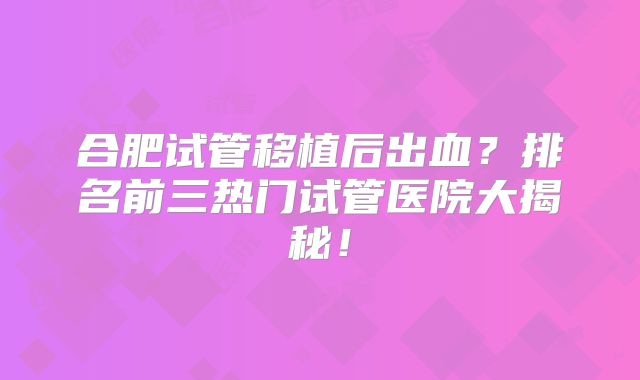合肥试管移植后出血?排名前三热门试管医院大揭秘!