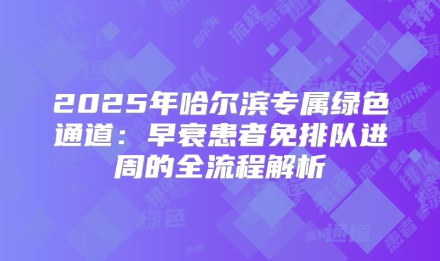 2025年哈尔滨专属绿色通道：早衰患者免排队进周的全流程解析
