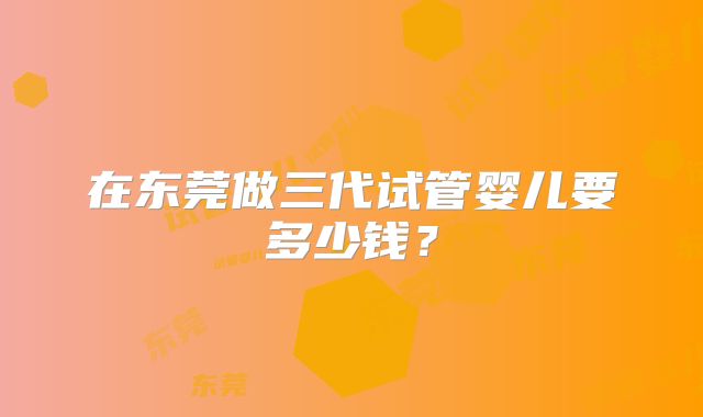 在东莞做三代试管婴儿要多少钱？