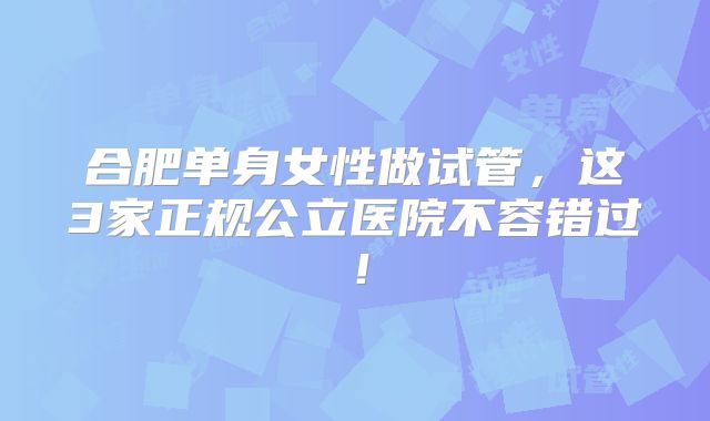 合肥单身女性做试管，这3家正规公立医院不容错过！