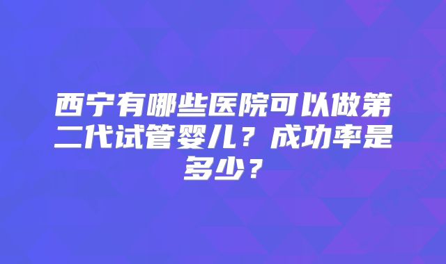 西宁有哪些医院可以做第二代试管婴儿？成功率是多少？
