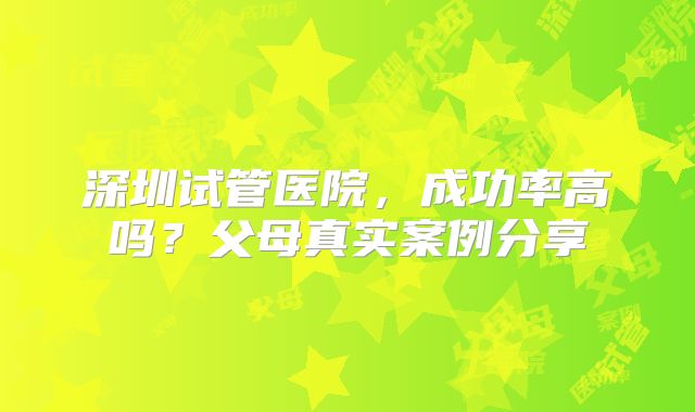 深圳试管医院，成功率高吗？父母真实案例分享