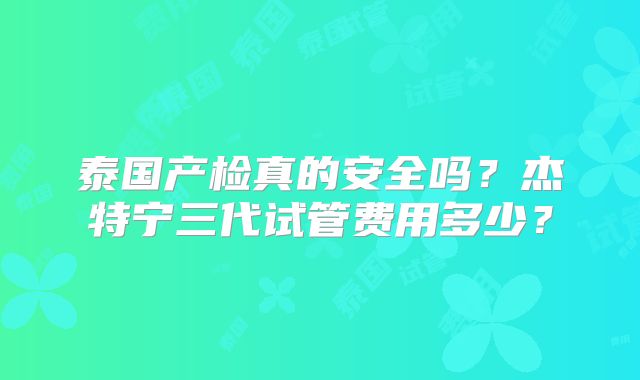 泰国产检真的安全吗？杰特宁三代试管费用多少？
