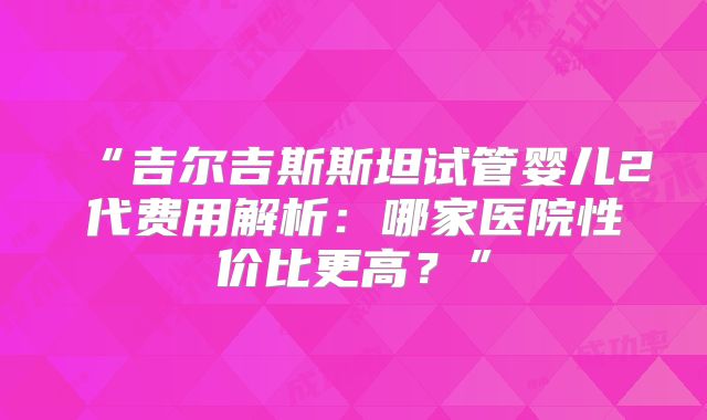 “吉尔吉斯斯坦试管婴儿2代费用解析:哪家医院性价比更高?”