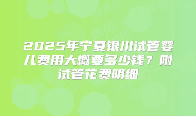 2025年宁夏银川试管婴儿费用大概要多少钱？附试管花费明细