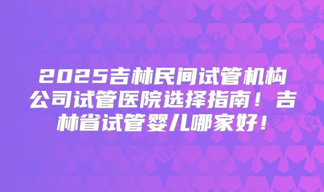 2025吉林民间试管机构公司试管医院选择指南！吉林省试管婴儿哪家好！