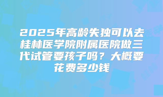 2025年高龄失独可以去桂林医学院附属医院做三代试管要孩子吗？大概要花费多少钱