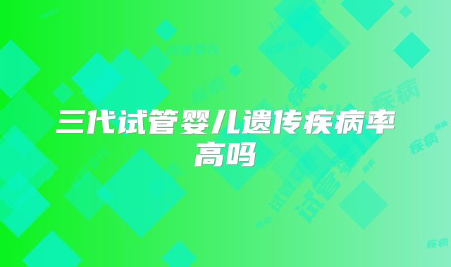 三代试管婴儿遗传疾病率高吗