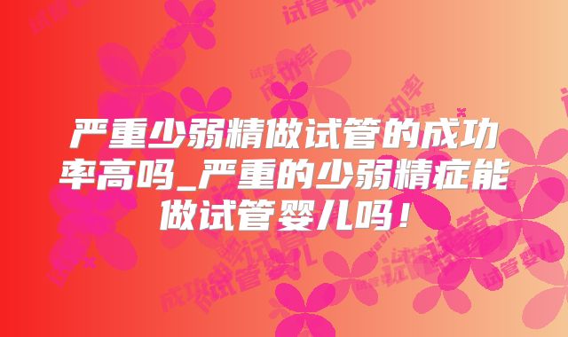 严重少弱精做试管的成功率高吗_严重的少弱精症能做试管婴儿吗!