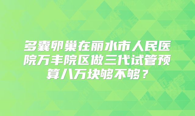 多囊卵巢在丽水市人民医院万丰院区做三代试管预算八万块够不够？