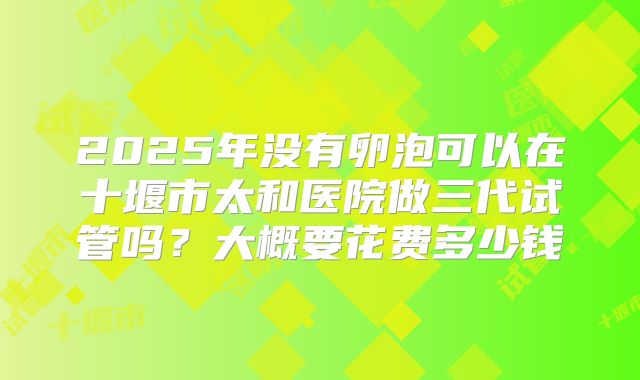 2025年没有卵泡可以在十堰市太和医院做三代试管吗?大概要花费多少钱