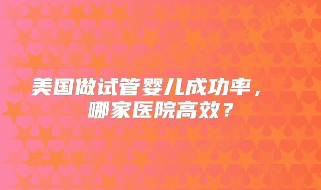 美国做试管婴儿成功率, 哪家医院高效?