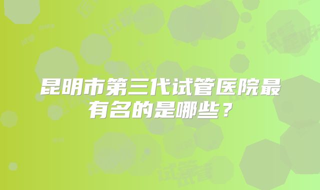 昆明市第三代试管医院最有名的是哪些？