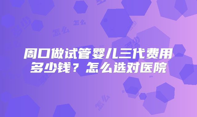 周口做试管婴儿三代费用多少钱？怎么选对医院