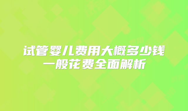 试管婴儿费用大概多少钱一般花费全面解析