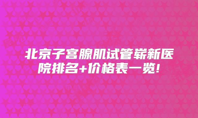 北京子宫腺肌试管崭新医院排名+价格表一览!