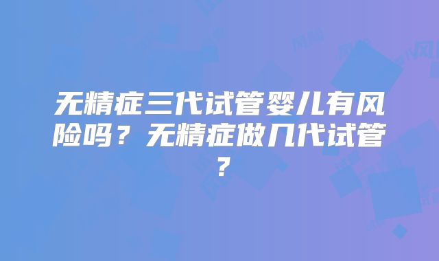 无精症三代试管婴儿有风险吗？无精症做几代试管？