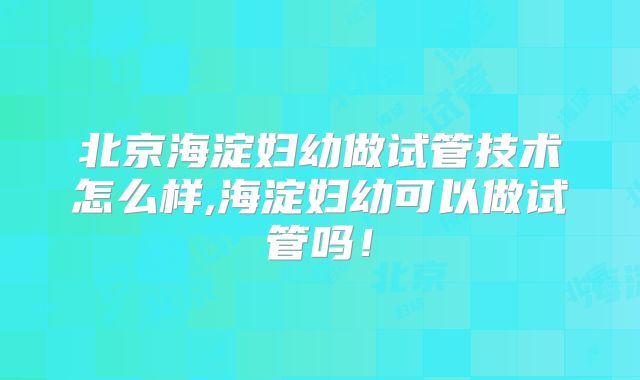 北京海淀妇幼做试管技术怎么样,海淀妇幼可以做试管吗!