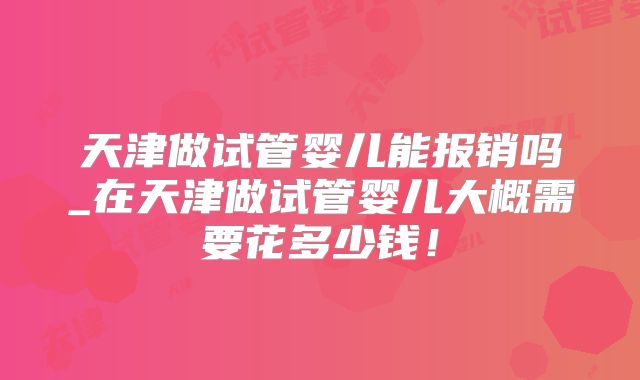 天津做试管婴儿能报销吗_在天津做试管婴儿大概需要花多少钱!