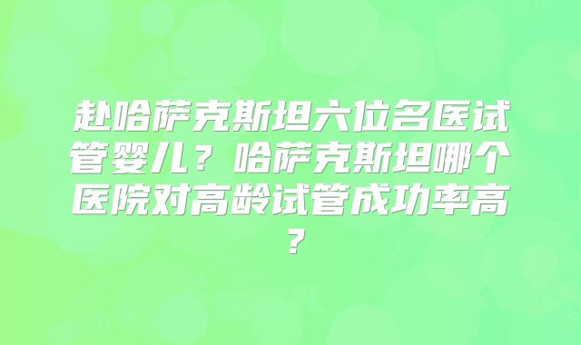 赴哈萨克斯坦六位名医试管婴儿?哈萨克斯坦哪个医院对高龄试管成功率高?