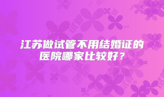 江苏做试管不用结婚证的医院哪家比较好？