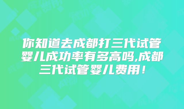 你知道去成都打三代试管婴儿成功率有多高吗,成都三代试管婴儿费用！