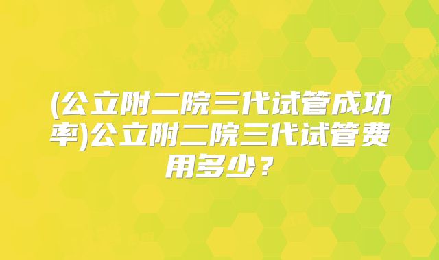 (公立附二院三代试管成功率)公立附二院三代试管费用多少?