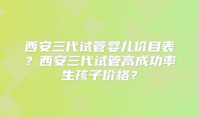 西安三代试管婴儿价目表？西安三代试管高成功率生孩子价格？