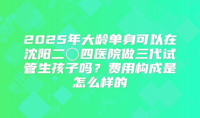 2025年大龄单身可以在沈阳二〇四医院做三代试管生孩子吗?费用构成是怎么样的
