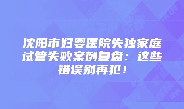 沈阳市妇婴医院失独家庭试管失败案例复盘：这些错误别再犯！